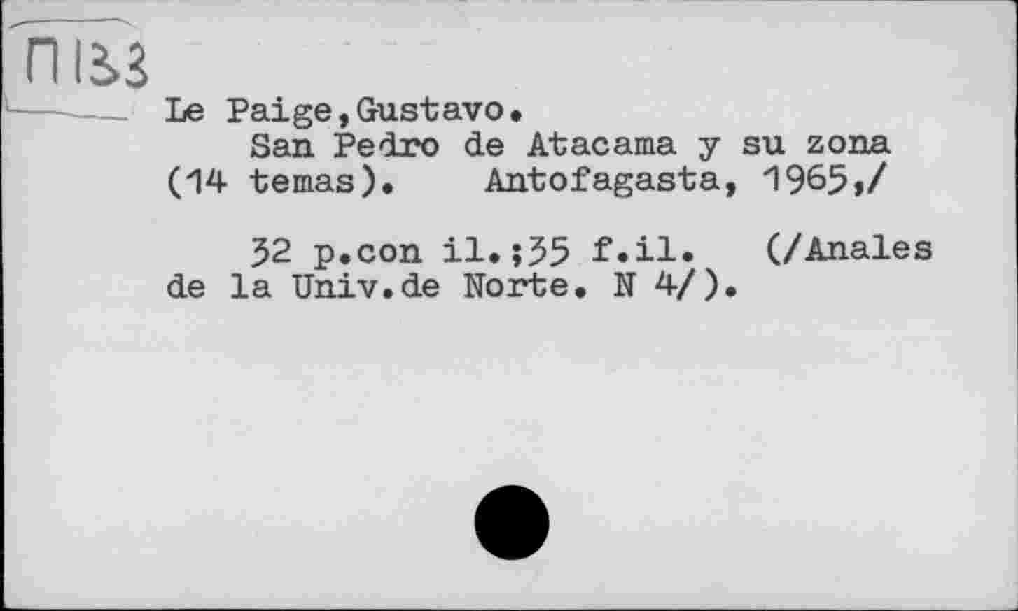 ﻿Le Paige,Gustavo.
San Pedro de Atacama y su zona (14 temas). Antofagasta, 1965»/
52 p.con il.;55 f.il. (/Anales de la Univ.de Norte. N 4/).